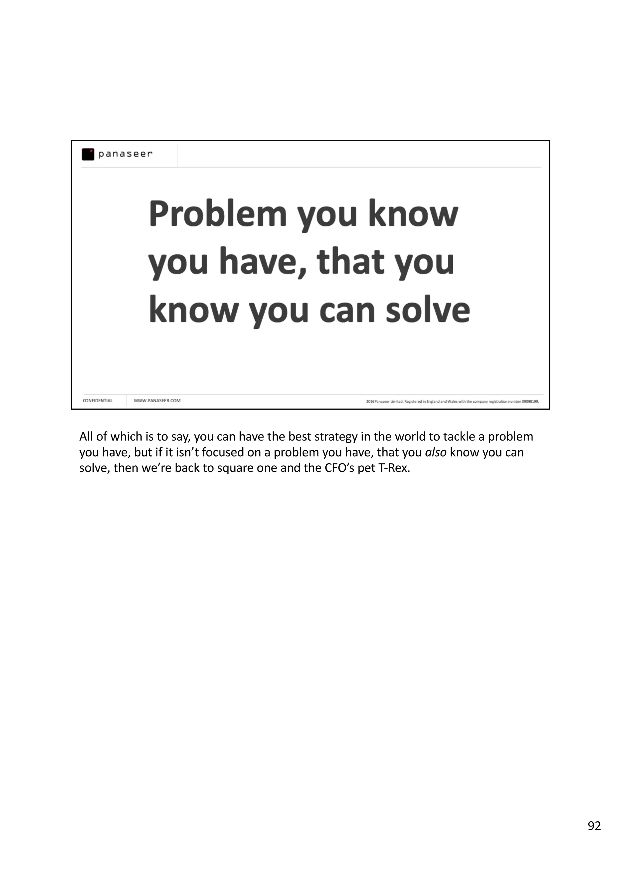 All of which is to say, you can have the best strategy in the world to tackle a problem
you have, but if it isn’t focused on a problem you have, that you also know you can
solve, then we’re back to square one and the CFO’s pet T-Rex.
92
 