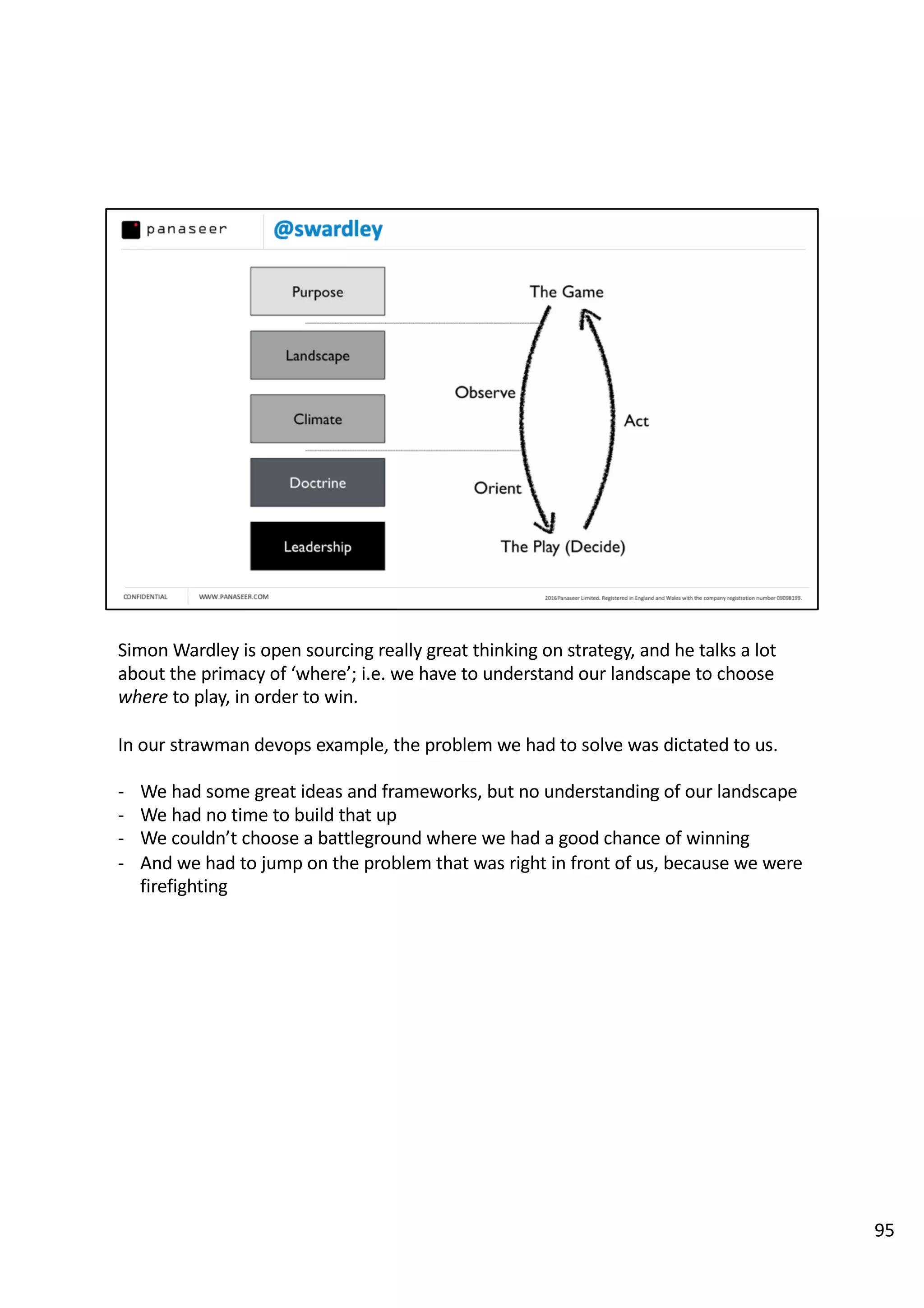 Simon Wardley is open sourcing really great thinking on strategy, and he talks a lot
about the primacy of ‘where’; i.e. we have to understand our landscape to choose
where to play, in order to win.
In our strawman devops example, the problem we had to solve was dictated to us.
- We had some great ideas and frameworks, but no understanding of our landscape
- We had no time to build that up
- We couldn’t choose a battleground where we had a good chance of winning
- And we had to jump on the problem that was right in front of us, because we were
firefighting
95
 