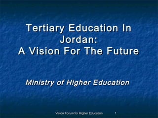 Tertiary Education In
        Jordan:
A Vision For The Future


 Ministry of Higher Education



         Vision Forum for Higher Education   1
 