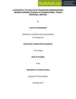 A STRATEGY TO FACILITATE TRANSITION FROM MASTERS
DEGREE NURSING STUDIES TO PHD/DOCTORAL THESIS
PROPOSAL WRITING
by
LYNETTE ZVANDASARA
Submitted in accordance with the requirements
for the degree of
DOCTOR OF LITERATURE PHILOSOPHY
In the subject
HEALTH STUDIES
at the
UNIVERSITY OF SOUTH AFRICA
Supervisor: Prof Lizeth Roets
November 2019
 