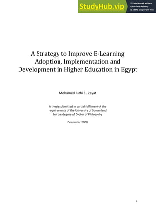 i
A Strategy to )mprove E‐Learning
Adoption, )mplementation and
Development in (igher Education in Egypt
Mohamed Fathi EL Zayat
A thesis submitted in partial fulfilment of the
requirements of the University of Sunderland
for the degree of Doctor of Philosophy
December 2008
 