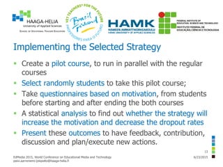 Implementing the Selected Strategy
 Create a pilot course, to run in parallel with the regular
courses
 Select randomly students to take this pilot course;
 Take questionnaires based on motivation, from students
before starting and after ending the both courses
 A statistical analysis to find out whether the strategy will
increase the motivation and decrease the dropout rates
 Present these outcomes to have feedback, contribution,
discussion and plan/execute new actions.
6/23/2015EdMedia 2015, World Conference on Educational Media and Technology
paivi.aarreniemi-jokipelto@haaga-helia.fi
13
 