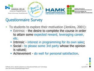 Questionnaire Survey
 To students to explore their motivation (Jenkins, 2001):
 Extrinsic - the desire to complete the course in order
to attain some expected reward, leveraging career,
etc.
 Intrinsic - interest in programming for its own sake;
 Social - to please some 3rd party whose the opinion
is valued;
 Achievement - do well for personal satisfaction.
6/23/2015EdMedia 2015, World Conference on Educational Media and Technology
paivi.aarreniemi-jokipelto@haaga-helia.fi
14
 