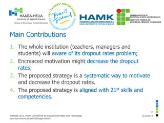 Main Contributions
1. The whole institution (teachers, managers and
students) will aware of its dropout rates problem;
2. Encreaced motivation might decrease the dropout
rates;
3. The proposed strategy is a systematic way to motivate
and decrease the dropout rates.
4. The proposed strategy is aligned with 21st skills and
competencies.
6/23/2015EdMedia 2015, World Conference on Educational Media and Technology
paivi.aarreniemi-jokipelto@haaga-helia.fi
16
 