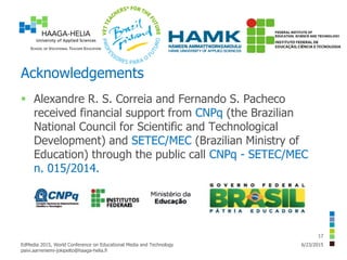 Acknowledgements
 Alexandre R. S. Correia and Fernando S. Pacheco
received financial support from CNPq (the Brazilian
National Council for Scientific and Technological
Development) and SETEC/MEC (Brazilian Ministry of
Education) through the public call CNPq - SETEC/MEC
n. 015/2014.
6/23/2015EdMedia 2015, World Conference on Educational Media and Technology
paivi.aarreniemi-jokipelto@haaga-helia.fi
17
 