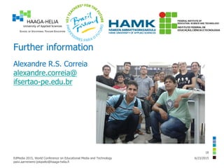 Further information
Alexandre R.S. Correia
alexandre.correia@
ifsertao-pe.edu.br
6/23/2015EdMedia 2015, World Conference on Educational Media and Technology
paivi.aarreniemi-jokipelto@haaga-helia.fi
18
 