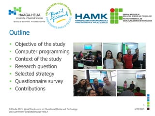 Outline
 Objective of the study
 Computer programming
 Context of the study
 Research question
 Selected strategy
 Questionnaire survey
 Contributions
6/23/2015EdMedia 2015, World Conference on Educational Media and Technology
paivi.aarreniemi-jokipelto@haaga-helia.fi
3
 