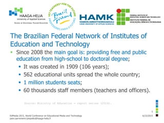 The Brazilian Federal Network of Institutes of
Education and Technology
 Since 2008 the main goal is: providing free and public
education from high-school to doctoral degree;
 It was created in 1909 (106 years);
 562 educational units spread the whole country;
 1 million students seats;
 60 thousands staff members (teachers and officers).
6/23/2015EdMedia 2015, World Conference on Educational Media and Technology
paivi.aarreniemi-jokipelto@haaga-helia.fi
5
Source: Ministry of Education - report series (2014).
 