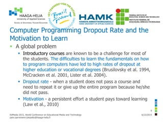 Computer Programming Dropout Rate and the
Motivation to Learn
 A global problem
 Introductory courses are known to be a challenge for most of
the students. The difficulties to learn the fundamentals on how
to program computers have led to high rates of dropout at
higher education or vocational degrees (Brusilovsky et al. 1994,
McCracken et al. 2001, Lister et al. 2004).
 Dropout rate - when a student does not pass a course and
need to repeat it or give up the entire program because he/she
did not pass.
 Motivation - a persistent effort a student pays toward learning
(Law et al., 2010)
6/23/2015EdMedia 2015, World Conference on Educational Media and Technology
paivi.aarreniemi-jokipelto@haaga-helia.fi
9
 