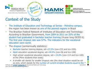 Context of the Study
 The Institute of Education and Technology at Sertao - Petrolina campus,
the region has been known as one of the poorest regions in Brazil
 The Brazilian Federal Network of Institutes of Education and Technology:
According to Brazilian Government, from 2004 to 2011 on 25% of the
student had graduated in bachelor teacher training (4-year long ISCED 6).
The first year dropout rate was 57%. The indicators for the vocational
education were worst.
 The dropout (semiannually statistics):
 Bachelor teacher training degree, sdr=27.5% (ces=232 and tcs=320).
 Adult education vocational degree, sdr=44.0% (ces=56 and tcs=100)
 High school vocational education degree, sdr=-14.0% (ces=114 and tcs=100)
at the (More students than seats)
 A smaller sdr stands for smaller dropout rate (the ideal situation would be sdr
as zero, which stands for the number of current enrolled students equal to the
total capacity). 6/23/2015EdMedia 2015, World Conference on Educational Media and Technology
paivi.aarreniemi-jokipelto@haaga-helia.fi
10
 