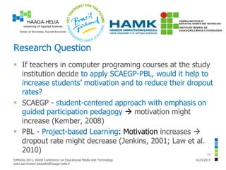Research Question
 If teachers in computer programing courses at the study
institution decide to apply SCAEGP-PBL, would it help to
increase students’ motivation and to reduce their dropout
rates?
 SCAEGP - student-centered approach with emphasis on
guided participation pedagogy  motivation might
increase (Kember, 2008)
 PBL - Project-based Learning: Motivation increases 
dropout rate might decrease (Jenkins, 2001; Law et al.
2010)
6/23/2015EdMedia 2015, World Conference on Educational Media and Technology
paivi.aarreniemi-jokipelto@haaga-helia.fi
11
 