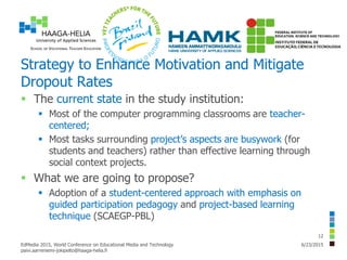 Strategy to Enhance Motivation and Mitigate
Dropout Rates
 The current state in the study institution:
 Most of the computer programming classrooms are teacher-
centered;
 Most tasks surrounding project’s aspects are busywork (for
students and teachers) rather than effective learning through
social context projects.
 What we are going to propose?
 Adoption of a student-centered approach with emphasis on
guided participation pedagogy and project-based learning
technique (SCAEGP-PBL)
6/23/2015EdMedia 2015, World Conference on Educational Media and Technology
paivi.aarreniemi-jokipelto@haaga-helia.fi
12
 