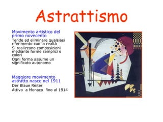 Astrattismo
Movimento artistico del
primo novecento

Tende ad eliminare qualsiasi
riferimento con la realtà
Si realizzano composizioni
mediante forme semplici e
colori
Ogni forma assume un
significato autonomo

Maggiore movimento
astratto nasce nel 1911

Der Blaue Reiter
Attivo a Monaco fino al 1914

 