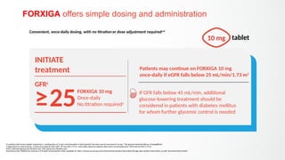 FORXIGA offers simple dosing and administration
a
In patients with severe hepatic impairment, a starting dose of 5 mg is recommended. If well tolerated, the dose may be increased to 10 mg1
; b
The glucose-lowering efficacy of dapagliflozin
is dependent on renal function, is reduced in patients with eGFR <45 mL/min/1.73 m2
, and is likely absent in patients with severe renal impairment; c
GFR units mL/min/1.73 m2
eGFR, estimated glomerular filtration rate; GFR, glomerular filtration rate
AstraZeneca AB. FORXIGA EU Summary of Product Characteristics 2022. Available at: https://www.ema.europa.eu/en/documents/product-information/forxiga-epar-product-information_en.pdf (Accessed March 2023)
Convenient, once-daily dosing, with no titration or dose adjustment requireda,b
10 mg tablet
≥25
INITIATE
treatment
FORXIGA 10 mg
Once-daily
No titration requireda
If GFR falls below 45 mL/min, additional
glucose-lowering treatment should be
considered in patients with diabetes mellitus
for whom further glycemic control is needed
Patients may continue on FORXIGA 10 mg
once-daily if eGFR falls below 25 mL/min/1.73 m2
GFRc
 