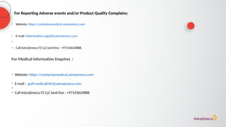 For Reporting Adverse events and/or Product Quality Complains:
• Website: https://contactazmedical.astrazeneca.com
• E-mail: Patientsafety-azgulf@astrazeneca.com
•
• Call AstraZeneca FZ LLC land line : +97143624888.
For Medical information Enquires :
• Website: https://contactazmedical.astrazeneca.com
• E-mail : gulf-medicalinfo@astrazeneca.com
•
• Call AstraZeneca FZ LLC land line : +97143624888
 