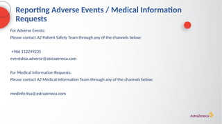 Reporting Adverse Events / Medical Information
Requests
For Adverse Events:
Please contact AZ Patient Safety Team through any of the channels below:
+966 112249235
eventsksa.adverse@astrazeneca.com
For Medical Information Requests:
Please contact AZ Medical Information Team through any of the channels below:
medinfo-ksa@astrazeneca.com
 