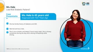 Case
Presentatio
n
Ms. Hala is 45 years old
Diagnosed with T2D 7 Years Ago
She has family history of diabetes and CKD.
Married and has 2 kids.
She is not a smoker and sleeps 5 hours every night. She is drowsy
sometimes during the day and is dozing infrequently while
driving.
T2DM: Type 2 Diabetes Mellitus; CAD: Coronary Artery Disease.
Ms. Hala
Low-Risk Diabetic Patient?
 
