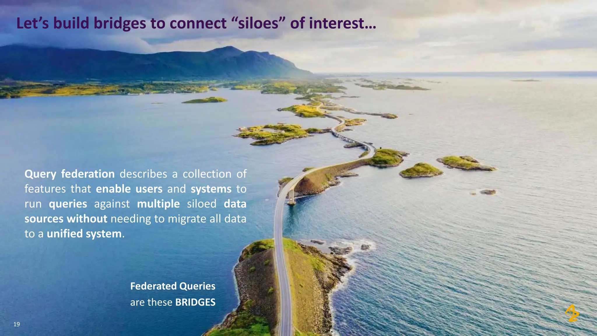 19
Let’s build bridges to connect “siloes” of interest…
Query federation describes a collection of
features that enable users and systems to
run queries against multiple siloed data
sources without needing to migrate all data
to a unified system.
Federated Queries
are these BRIDGES
 