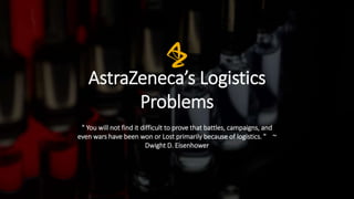 AstraZeneca’s Logistics
Problems
" You will not find it difficult to prove that battles, campaigns, and
even wars have been won or Lost primarily because of logistics. " ~
Dwight D. Eisenhower
 