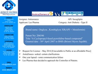 CHENNAI
C2-A, Industrial Estate,
Guindy,
Chennai - 600 032.
Tel: +91 - 44 – 42104341/ 7341
BANGALORE
Suite 920, Level 9,
Raheja Towers,
26-27, M G Road,
Bangalore - 560 001.
Tel: +91 - 80 - 65462400
COIMBATORE
#1533, Trichy Road,
Coimbatore – 641018.
Tel: +91 - 422 - 6552921
HYDERABAD
Flat No. A-701,
Brindavan Apartments,
Niloufer Hospital Road,
Redhills, Hyderabad - 500034.
Tel: +91 - 40 - 60506009
COCHIN
Suite 49, 8th Floor, Centre A,
Alapatt Heritage Building,
MG Road, Cochin – 682035
Tel: +91 - 484 - 6506216
EMAIL
info@altacit.com
WEBSITE
www.altacit.com
VsVs
Assignee: Astrazeneca API: Saxagliptin
Applicant: Lee Pharma Category: Anti Diabetic –Type II
 Request for License – May 2014 [Unavailable to Public at an affordable Price]
 AstraZeneca seeked certain clarifications
 One year lapsed - some communication failure
 Lee Pharma then decided to approach the Controller of Patents.
Brand name: Onglyza , Kombiglyze XR(API + Metaformin)
Patent No: 206546
Title “A Cyclopropyl-fused pyrrolidine-based compound”
Granted date : 30th
April 2007 to BMS (Bristol Myers Squibb).
 