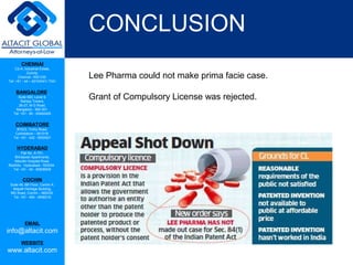 CHENNAI
C2-A, Industrial Estate,
Guindy,
Chennai - 600 032.
Tel: +91 - 44 – 42104341/ 7341
BANGALORE
Suite 920, Level 9,
Raheja Towers,
26-27, M G Road,
Bangalore - 560 001.
Tel: +91 - 80 - 65462400
COIMBATORE
#1533, Trichy Road,
Coimbatore – 641018.
Tel: +91 - 422 - 6552921
HYDERABAD
Flat No. A-701,
Brindavan Apartments,
Niloufer Hospital Road,
Redhills, Hyderabad - 500034.
Tel: +91 - 40 - 60506009
COCHIN
Suite 49, 8th Floor, Centre A,
Alapatt Heritage Building,
MG Road, Cochin – 682035
Tel: +91 - 484 - 6506216
EMAIL
info@altacit.com
WEBSITE
www.altacit.com
CONCLUSION
Lee Pharma could not make prima facie case.
Grant of Compulsory License was rejected.
 