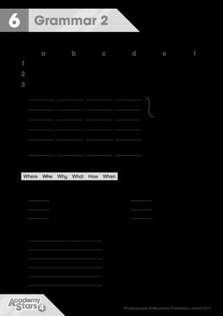4 Photocopiable © Macmillan Publishers Limited 2017
Grammar 2
6
1 Find the words and write the questions. Match with the answers.
a b c d e f
1 travelling Why she How were Who
2 Where he crying doing feeling you
3 going What was When they helping
1 What was he doing ?	
I was going to school.
2 ?	
Because they were sad.
3 ? He was eating.
¢ ?	
She was helping her dad.
5 ?	
We were travelling at
night.
6 ?	
She was feeling tired.
2 Look at the numbered parts of the sentence. Write the correct questions.
Where ​Who ​Why ​What ​How ​When
John was travelling by bus yesterday to London to visit his aunt.
1 Who was travelling to London?
2 was John doing?
3 was John travelling?
¢ was John travelling by bus?
5 was John going?
6 was he going there?
3 Use the question words in Activity 2 to write Vicky’s questions.
1 What were you doing ? I was playing tennis.
2 ? At the sports club.
3 ? With my brother and my parents.
¢ ? In the afternoon.
5 ? I was feeling fantastic!
6 ? Because my mum and I were the winners!
(3b) (3c) (2b) (2d)
(2a) (1e) (2f) (3a)
(1d) (3c) (1c) (2e)
(1b) (1e) (3e) (2c)
(3d) (1e) (2f) (1a)
(1f) (3c) (1c) (3f)
1 2 3 ¢ 5 6
 