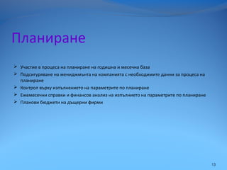 Планиране
 Участие в процеса на планиране на годишна и месечна база
 Подсигуряване на мениджмънта на компанията с необходимите данни за процеса на
планиране
 Контрол върху изпълнението на параметрите по планиране
 Ежемесечни справки и финансов анализ на изпълнието на параметрите по планиране
 Планови бюджети на дъщерни фирми
13
 
