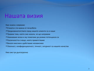 Нашата визия
Ние знаем и вярваме:
Етиката е по-важна от печалбата
Предизвикателствата пред нашите клиенти са и наши
Правим това, което сме казали, че ще направим
Уважаваме всеки и му помагаме да развие потенциала си
Различността е нещо, което приветстваме
Винаги мислим и действаме независимо
Лоялност, конфиденциалност, точност, сигурност са нашите качества
Ние сме тук дългосрочно
3
 