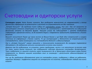 Счетоводни и одиторски услуги
Счетоводни услуги: Като бизнес личност, Вие разбирате важността на навременната и точна
финансова информация за развитието и растежа на управляваната от Вас компания.
„Астрея Консулт“ Ви предлага пълен набор от счетоводни услуги. Ние сме с Вас от момента на
консултиране относно стартиране на нов бизнес до изготвянето и представянето на годишните
финансови отчети на Вашата фирма. Нашите услуги Ви подсигуряват с цялата необходима
информация и финансов анализ, за да взимате бързо и навременно правилните управленски и бизнес
решения.
Вашият консултант бързо ще научи всичко за Вашия бизнес и ще бъде един непрекъснат и сигурен
източник на информация и бизнес съвети. Те ще контролират и дейността на оперативните Ви
счетоводители, пряко ангажирани със счетоводната дейност и администрация.
Ние в „Астрея Консулт“ имаме знанията и техническата възможност да осигурим първокласно
обслужване и да задоволим напълно изискванията на всеки наш клиент.
Доволни сме да отбележим, че услугата, която предлагаме, често е на значително по-високо ниво
от тази, която бихте получили, ако поддържате собствен финансов счетоводен департамент.
Така в работата си нашите клиенти имат възможност да се фокусират единствено върху бизнес
операциите си, докато нашият всеотдаен екип се ангажира с цялостното администриране на
дейността Ви.
Ние ще Ви предложим абонаментна цена за счетоводни услуги, съобразена с обема на работата,
коректен договор с перфектна защита на интересите на клиента, индивидуален подход към всеки
клиент.
4
 