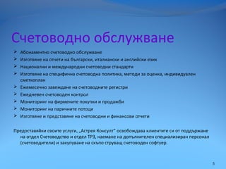 Счетоводно обслужване
 Абонаментно счетоводно обслужване
 Изготвяне на отчети на български, италиански и английски език
 Национални и международни счетоводни стандарти
 Изготвяне на специфична счетоводна политика, методи за оценка, индивидуален
сметкоплан
 Ежемесечно завеждане на счетоводните регистри
 Ежедневен счетоводен контрол
 Мониторинг на фирмените покупки и продажби
 Мониторинг на паричните потоци
 Изготвяне и представяне на счетоводни и финансови отчети
Предоставяйки своите услуги, „Астрея Консулт” освобождава клиентите си от поддържане
на отдел Счетоводство и отдел ТРЗ, наемане на допълнителен специализиран персонал
(счетоводители) и закупуване на скъпо струващ счетоводен софтуер.
5
 