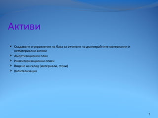 Активи
 Създаване и управление на база за отчитане на дълготрайните материални и
нематериални активи
 Амортизационен план
 Инвентаризационни описи
 Водене на склад (материали, стоки)
 Капитализация
7
 