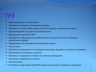 ТРЗ
 Администриране на служителите
 Изготвяне на трудови и хонорарни договори
 Изготвяне на пълен набор документи за постъпване и напускане на работа
 Администриране на отпуски и болнични листи
 Деклариране пред НАП, НОИ
 Навременно информиране на работодателя за всички настъпили промени в
нормативната уредба
 Представителство посредством електронен подпис
 Консултация
 Ежемесечно завеждане на счетоводните регистри, свързани със заплати и хонорари
 Калкулация на осигуровки и данъци
 Изготвяне и представяне в банка на платежни нареждания
 Изготвяне на ведомост за заплати
 Рекапитулации
 Изготвяне и представяне пред НАП и други инстанции на справки и калкулации
8
 