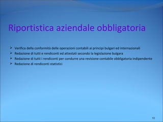 Riportistica aziendale obbligatoria
 Verifica della conformità delle operazioni contabili ai principi bulgari ed internazionali
 Redazione di tutti e rendiconti ed attestati secondo la legislazione bulgara
 Redazione di tutti i rendiconti per condurre una revisione contabile obbligatoria indipendente
 Redazione di rendiconti statistici
10
 