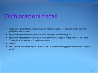 Dichiarazioni fiscali
 Redazione e presentazione di dichiarazioni fiscali annuali per le persone fisiche e gli enti
giuridici locali e stranieri
 Redazione e presentazione di dichiarazioni fiscali per dividendo pagato
 Redazione e presentazione di dichiarazioni per evitare la doppia imposizione ai sensi della
Convenzione per evitare la doppia imposizione
 Intrastat
 Redazione e presentazione di dichiarazioni ai sensi della Legge sulle imposte e le tasse
locali
12
 