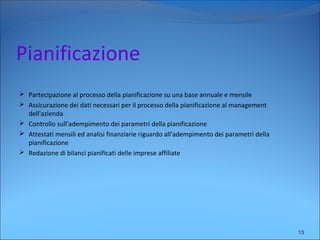 Pianificazione
 Partecipazione al processo della pianificazione su una base annuale e mensile
 Assicurazione dei dati necessari per il processo della pianificazione al management
dell'azienda
 Controllo sull'adempimento dei parametri della pianificazione
 Attestati mensili ed analisi finanziarie riguardo all'adempimento dei parametri della
pianificazione
 Redazione di bilanci pianificati delle imprese affiliate
13
 