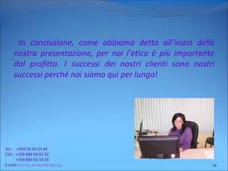 In conclusione, come abbiamo detto all'inizio della
nostra presentazione, per noi l’etica è più importante
dal profitto. I successi dei nostri clienti sono nostri
successi perché noi siamo qui per lungo!
14
Tel.: +359 34 44 07 44
Cell.: +359 898 99 62 92
+359 893 63 19 28
E-mail: astrea_konsult@abv.bg
 