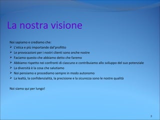 La nostra visione
Noi sapiamo e crediamo che:
 L’etica e più importande dal’profitto
 Le provocazioni per i nostri clienti sono anche nostre
 Faciamo questo che abbiamo detto che faremo
 Abbiamo rispetto nei confronti di ciascuno e contribuiamo allo sviluppo del suo potenziale
 La diversità è la cosa che salutiamo
 Noi pensiamo e procediamo sempre in modo autonomo
 La lealtà, la confidenzialità, la precisione e la sicurezza sono le nostre qualità
Noi siamo qui per lungo!
3
 