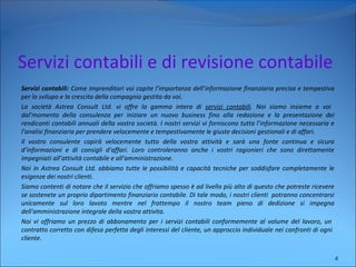 Servizi contabili e di revisione contabile
Servizi contabili: Come imprenditori voi capite l’importanza dell’informazione finanziaria precisa e tempestiva
per lo svilupo e la crescita della compagnia gestita da voi.
La società Astrea Consult Ltd. vi offre la gamma intera di servizi contabili. Noi siamo insieme a voi
dal’momento della consulenza per iniziare un nuovo business fino alla redazione e la presentazione dei
rendiconti contabili annuali della vostra società. I nostri servizi vi forniscono tutta l’informazione necessaria e
l’analisi finanziaria per prendere velocemente e tempestivamente le giuste decisioni gestionali e di affari.
Il vostro consulente capirà velocemente tutto della vostra attività e sarà una fonte continua e sicura
d’informazioni e di consigli d’affari. Loro controleranno anche i vostri ragionieri che sono direttamente
impegniati all’attività contabile e all’amministrazione.
Noi in Astrea Consult Ltd. abbiamo tutte le possibilità e capacità tecniche per soddisfare completamente le
esigenze dei nostri clienti.
Siamo contenti di notare che il servizio che offriamo spesso è ad livello più alto di questo che potreste ricevere
se sostenete un proprio dipartimento finanziario contabile. Di tale modo, i nostri clienti potranno concentrarsi
unicamente sul loro lavoto mentre nel frattempo il nostro team pieno di dedizione si impegna
dell'amministrazione integrale della vostra attivita.
Noi vi offriamo un prezzo di abbonamento per i servizi contabili conformemente al volume del lavoro, un
contratto corretto con difesa perfetta degli interessi del cliente, un approccio individuale nei confronti di ogni
cliente.
4
 