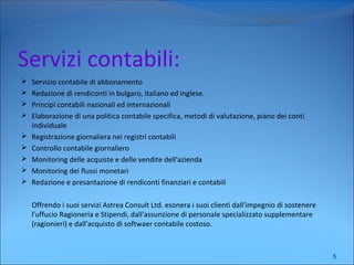 Servizi contabili:
 Servizio contabile di abbonamento
 Redazione di rendiconti in bulgaro, italiano ed inglese.
 Principi contabili nazionali ed internazionali
 Elaborazione di una politica contabile specifica, metodi di valutazione, piano dei conti
individuale
 Registrazione giornaliera nei registri contabili
 Controllo contabile giornaliero
 Monitoring delle acquiste e delle vendite dell'azienda
 Monitoring dei flussi monetari
 Redazione e presantazione di rendiconti finanziari e contabili
Offrendo i suoi servizi Astrea Consult Ltd. esonera i suoi clienti dall'impegnio di sostenere
l'uffucio Ragioneria e Stipendi, dall'assunzione di personale specializzato supplementare
(ragionieri) e dall'acquisto di softwaer contabile costoso.
5
 
