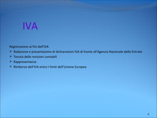 IVA
Registrazione ai fini dell'IVA
 Redazione e presantazione di dichiarazioni IVA di fronte all'Agenzia Nazionale delle Entrate
 Tenuta delle revisioni contabili
 Rappresentanza
 Rimborso dell'IVA entro I limiti dell'Unione Europea
6
 