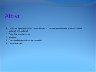Attivi
 Creazione e gestione di una banca dati per la contabilizzazione delle immobilizzazioni
materiali e immateriali
 Piano di ammortamento
 Inventari
 Tenuta del deposito (merci e materiali)
 Capitalizzazione
7
 