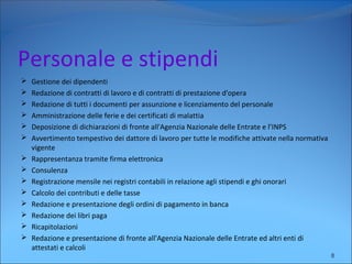 Personale e stipendi
 Gestione dei dipendenti
 Redazione di contratti di lavoro e di contratti di prestazione d'opera
 Redazione di tutti i documenti per assunzione e licenziamento del personale
 Amministrazione delle ferie e dei certificati di malattia
 Deposizione di dichiarazioni di fronte all'Agenzia Nazionale delle Entrate e l’INPS
 Avvertimento tempestivo dei dattore di lavoro per tutte le modifiche attivate nella normativa
vigente
 Rappresentanza tramite firma elettronica
 Consulenza
 Registrazione mensile nei registri contabili in relazione agli stipendi e ghi onorari
 Calcolo dei contributi e delle tasse
 Redazione e presentazione degli ordini di pagamento in banca
 Redazione dei libri paga
 Ricapitolazioni
 Redazione e presentazione di fronte all'Agenzia Nazionale delle Entrate ed altri enti di
attestati e calcoli
8
 