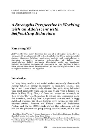 A Strengths Perspective in Working
with an Adolescent with
Self-cutting Behaviors
Kam-shing YIP
ABSTRACT: This paper describes the use of a strengths perspective in
working with an adolescent with self-cutting behavior. While a disease model
stresses diagnosis, labeling, medication, control, and manipulation; a
strengths perspective advocates understanding of feelings and
meaningfulness behind symptoms, identifying needs, and developing
abilities, facilitating interpersonal communication, and building a better
social environment for the adolescent client with self-cutting behaviors. A case
example demonstrates this approach.
Introduction
In Hong Kong, teachers and social workers commonly observe self-
cutting behaviors among adolescents in secondary schools. Yip,
Ngan, and Lam’s (2002) study showed that self-cutting behaviors
were most commonly found among year 8 and Year 9 female stu-
dents in Hong Kong. Many of them cut themselves repeatedly on
their wrists. They cut themselves to release their suppressed nega-
tive emotions, resulting from interpersonal conﬂicts and unhappy
childhood traumas. Yip et al.’s ﬁndings were consistent with inter-
national studies. Pattison and Kahan (1983) and Diclemente,
Ponton, and Hartley (1991) study showed that adolescent self-cut-
ters are the predominant group among self-mutilators, with a peak
Prof. Kam-shing Yip is a Professor, Department of Applied Social Sciences, The Hong
Kong Polytechnic University, Hong Kong, China.
Address correspondence to Kam-shing YIP, Department of Applied Social Sciences,
The Hong Kong Polytechnic University, Hung Hom, Kowloon, Hong Kong, China;
e-mail: sskyip@polyu.edu.hk
Child and Adolescent Social Work Journal, Vol. 23, No. 2, April 2006 (Ó 2006)
DOI: 10.1007/s10560-005-0043-4
134 Ó 2006 Springer ScienceþBusiness Media, Inc.
 