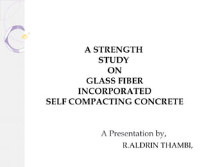 A Presentation by,
R.ALDRIN THAMBI,
A STRENGTH
STUDY
ON
GLASS FIBER
INCORPORATED
SELF COMPACTING CONCRETE
 