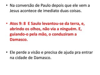 Na conversão de Paulo depois que ele vem a Jesus acontece de imediato duas coisas.Atos 9: 8  E Saulo levantou-se da terra, e, abrindo os olhos, não via a ninguém. E, guiando-o pela mão, o conduziram a Damasco.Ele perde a visão e precisa de ajuda pra entrar na cidade de Damasco.