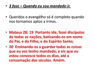 3 fase – Quando eu sou mandado ir.Queridos o evangélho só é completo quando nos tornamos aptos a irmos.Mateus 28: 19  Portanto ide, fazei discípulos de todas as nações, batizando-os em nome do Pai, e do Filho, e do Espírito Santo;20  Ensinando-os a guardar todas as coisas que eu vos tenho mandado; e eis que eu estou convosco todos os dias, até a consumação dos séculos. Amém.