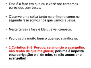 Essa é a fase em que eu e você nos tornamos parecidos com Jesus.Observe uma coisa tanto na primeira como na segunda fase somos nós que vamos a Jesus.Nesta terceira fase é Ele que vai conosco.Paulo sabia muito bem o que isso significava.1 Corintios 9: 6  Porque, se anuncio o evangelho, não tenho de que me gloriar, pois me é imposta essa obrigação; e ai de mim, se não anunciar o evangelho!
