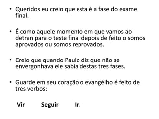 Queridos eu creio que esta é a fase do exame final.É como aquele momento em que vamos ao detran para o teste final depois de feito o somos aprovados ou somos reprovados.Creio que quando Paulo diz que não se envergonhava ele sabia destas tres fases.Guarde em seu coração o evangélho é feito de tres verbos:           Vir           Seguir           Ir.