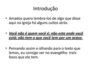 Introdução Amados quero lembra-los de algo que disse aqui na igreja há alguns cultos atrás.Você não é quem você é; não esta onde você está; não tem o que você tem por um acaso.Pensando assim e olhando para o texto que lemos, eu consigo ver no evangélho  treis fases que ele tem.