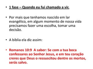 1 fase – Quando eu fui chamado a vir.Por mais que tenhamos nascido em lar evangélico, em algum momento de nossa vida precisamos fazer uma escolha, tomar uma decisão.A biblia ela diz assim:Romanos 10:9  A saber: Se com a tua boca confessares ao Senhor Jesus, e em teu coração creres que Deus o ressuscitou dentre os mortos, serás salvo.